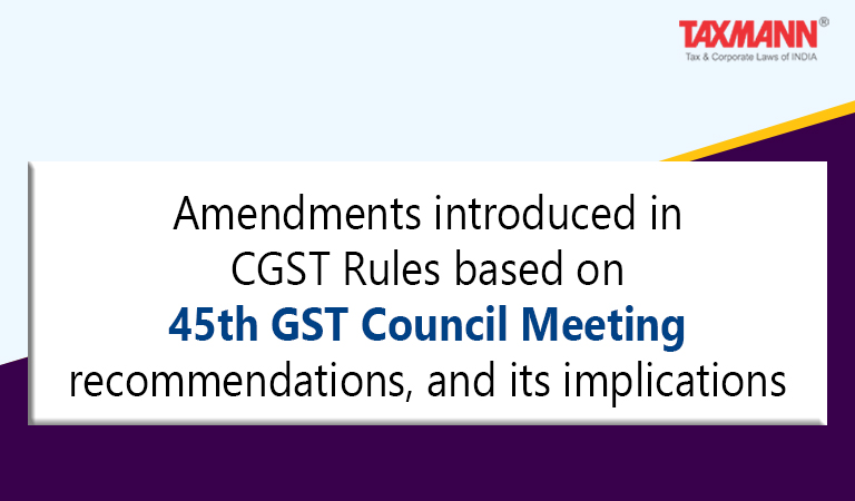 Amendments introduced in CGST Rules based on 45th GST Council Meeting recommendation