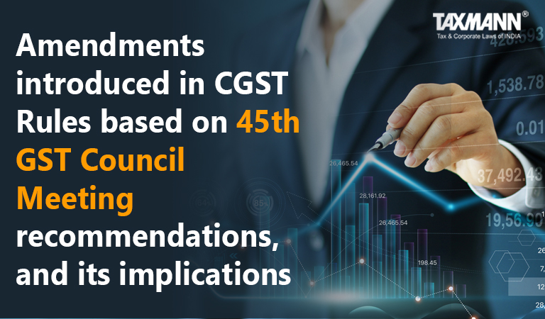 Amendments in CGST Rules based on 45th GST Council Meeting