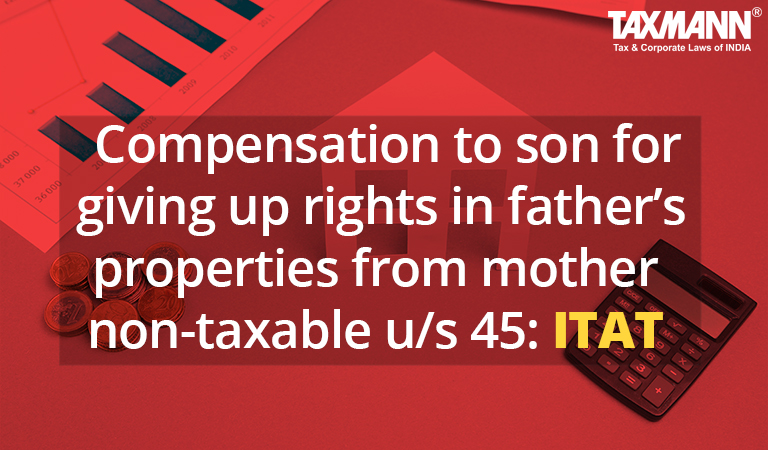 Compensation to son for giving up rights in father’s properties from mother non-taxable u/s 45: ITAT