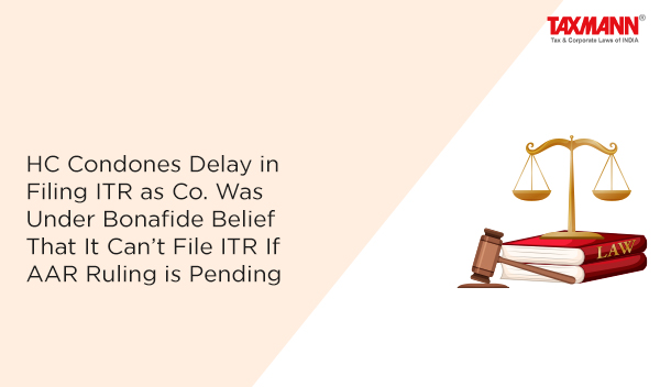 HC Condones Delay in Filing ITR as Co. Was Under Bonafide Belief That It Can’t File ITR If AAR Ruling is Pending